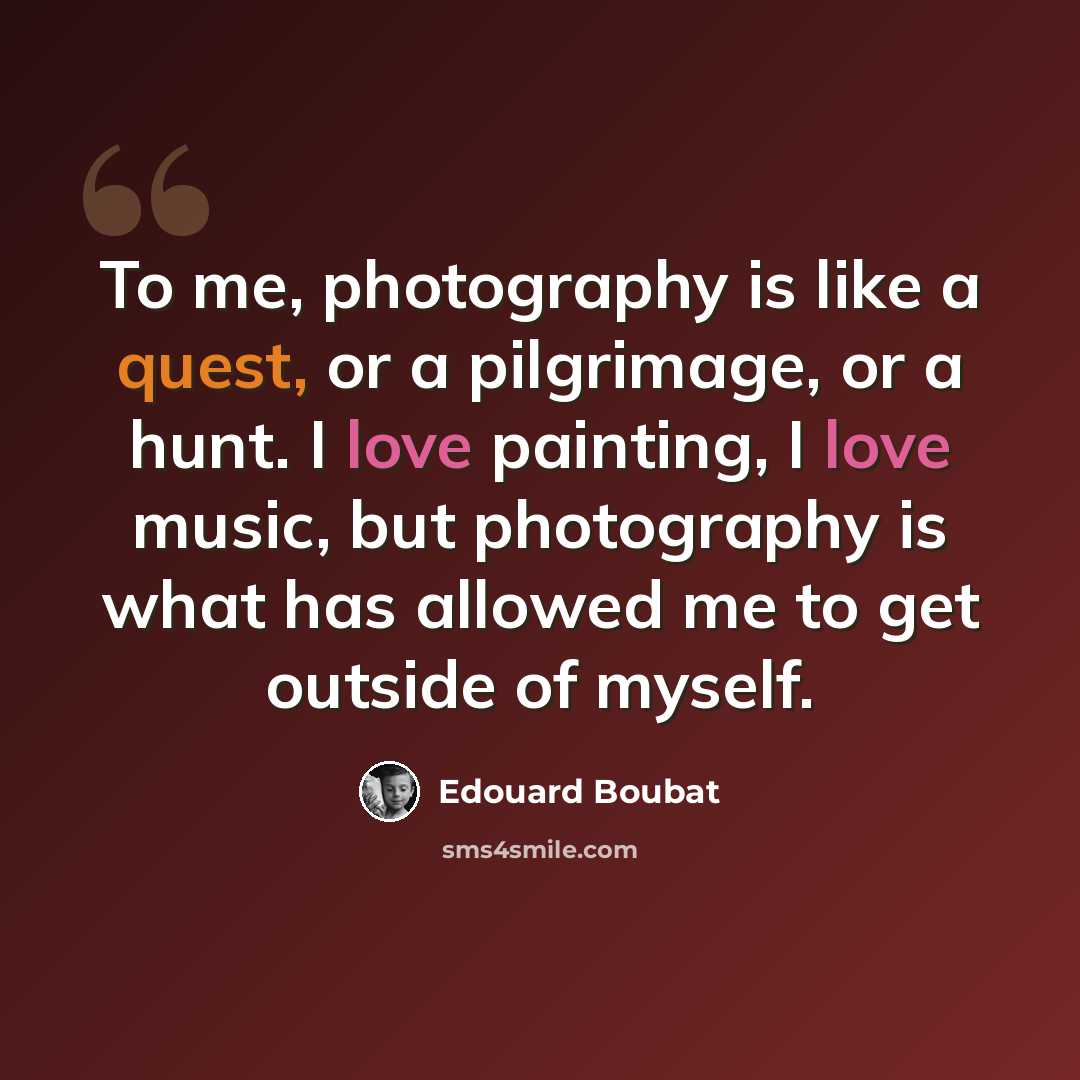 “To me, photography is like a quest, or a pilgrimage, or a hunt. I love painting, I love music, but photography is what has allowed me to get outside of myself.” quote by Edouard Boubat
