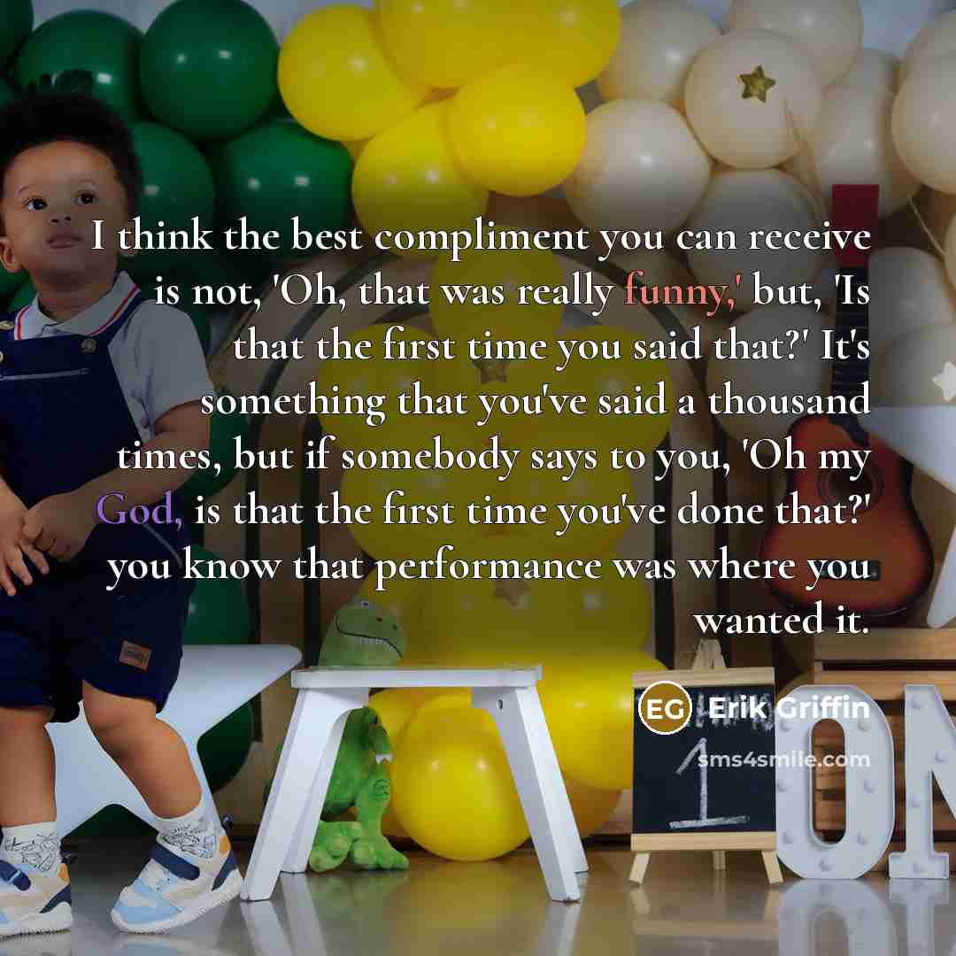 “I think the best compliment you can receive is not, 'Oh, that was really funny,' but, 'Is that the first time you said that?' It's something that you've said a thousand times, but if somebody says to you, 'Oh my God, is that the first time you've done that?' you know that performance was where you…” quote by Erik Griffin