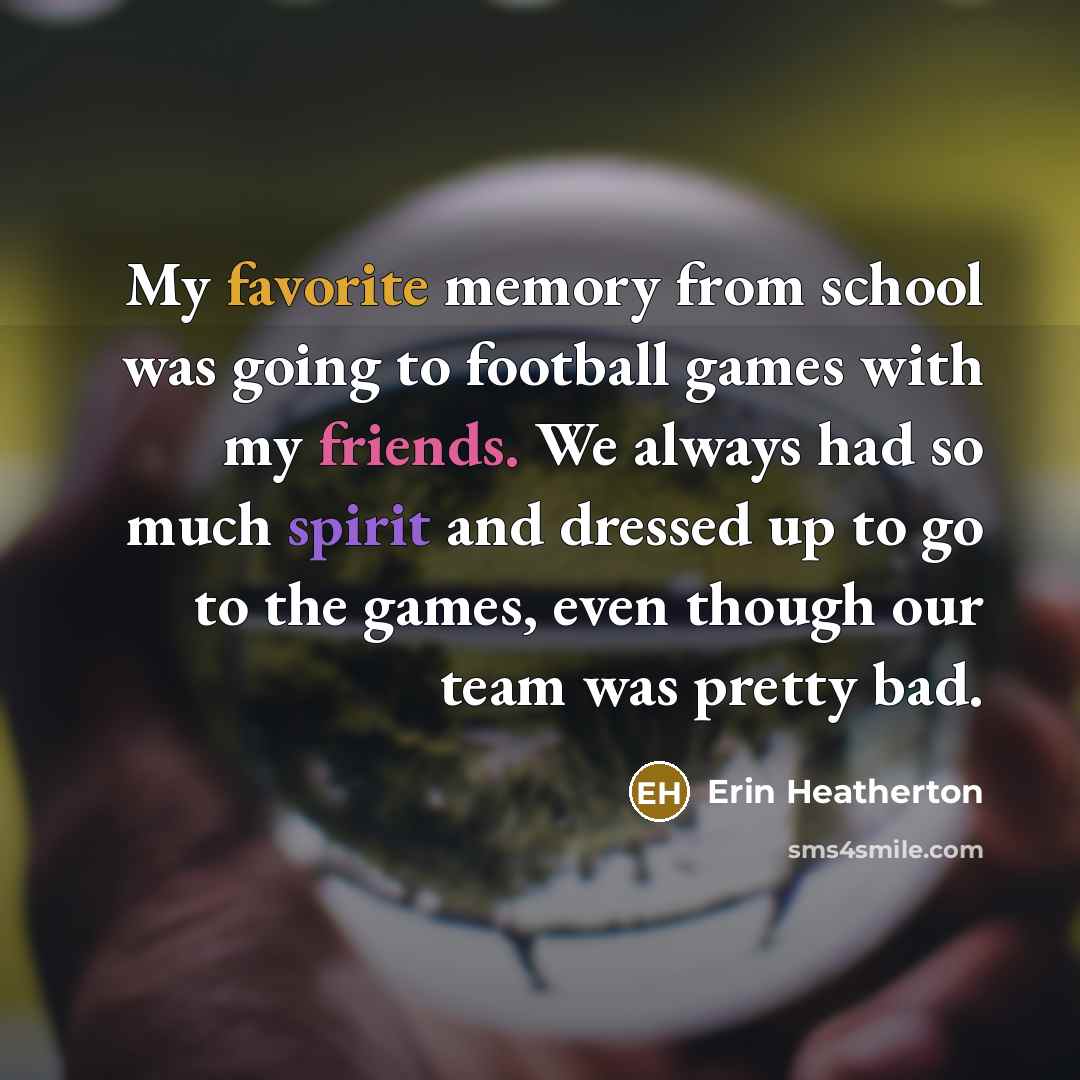 “My favorite memory from school was going to football games with my friends. We always had so much spirit and dressed up to go to the games, even though our team was pretty bad.” quote by Erin Heatherton