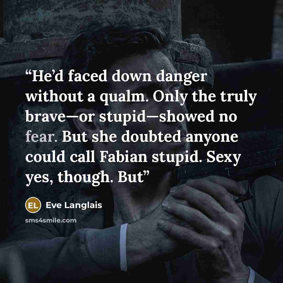 “He’d faced down danger without a qualm. Only the truly brave—or stupid—showed no fear. But she doubted anyone could call Fabian stupid. Sexy yes, though. But” quote by Eve Langlais