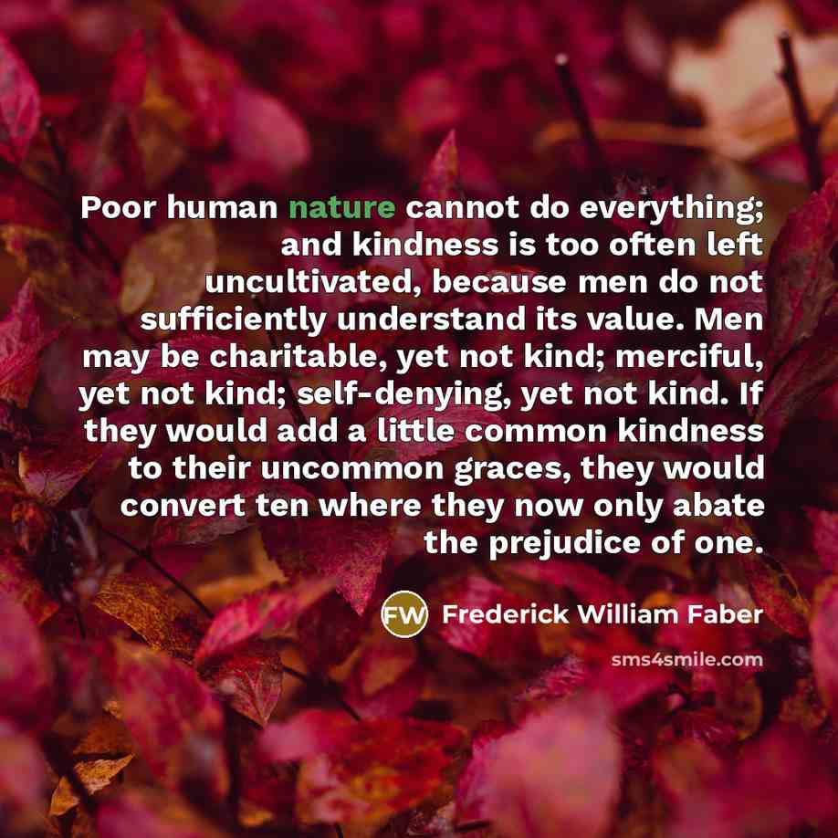 “Poor human nature cannot do everything; and kindness is too often left uncultivated, because men do not sufficiently understand its value. Men may be charitable, yet not kind; merciful, yet not kind; self-denying, yet not kind. If they would add a little common kindness to their uncommon graces…” quote by Frederick William Faber