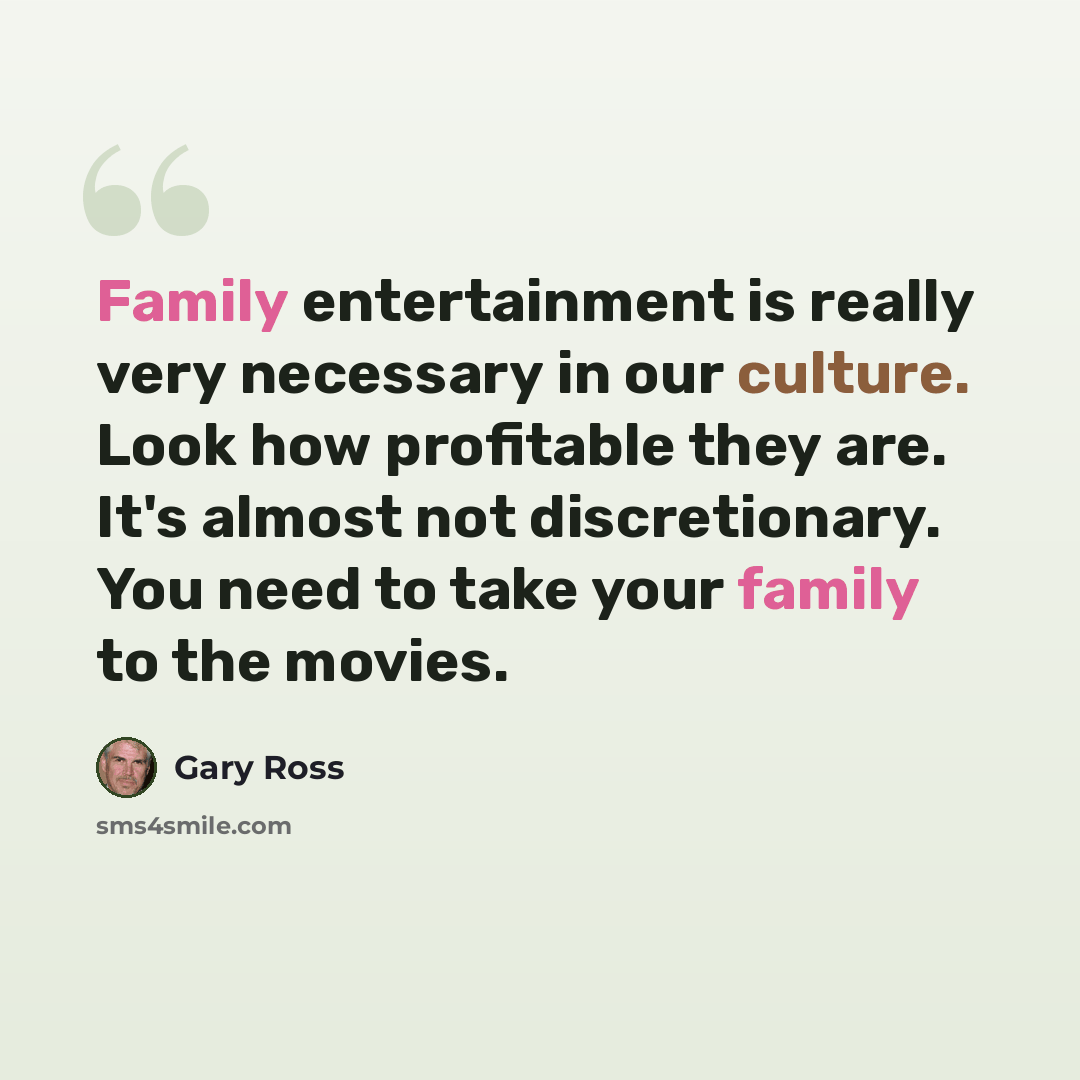 “Family entertainment is really very necessary in our culture. Look how profitable they are. It's almost not discretionary. You need to take your family to the movies.” quote by Gary Ross