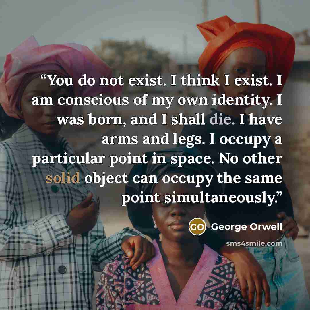 “You do not exist. I think I exist. I am conscious of my own identity. I was born, and I shall die. I have arms and legs. I occupy a particular point in space. No other solid object can occupy the same point simultaneously.” quote by George Orwell