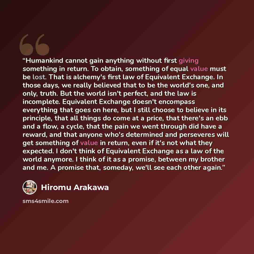 “Humankind cannot gain anything without first giving something in return. To obtain, something of equal value must be lost. That is alchemy's first law of Equivalent Exchange. In those days, we really believed that to be the world's one, and only, truth. But the world isn't perfect, and the law is…” quote by Hiromu Arakawa