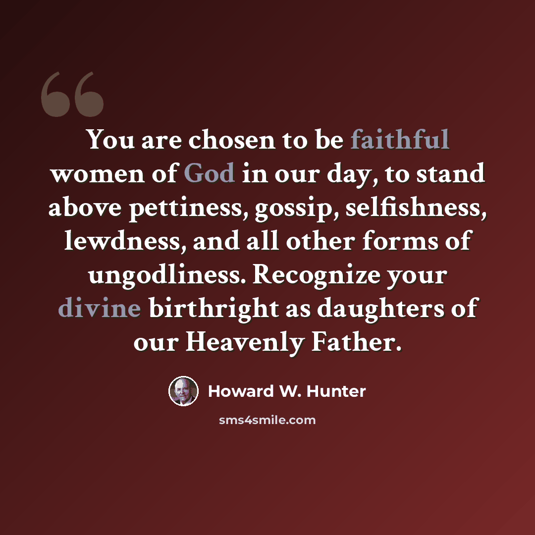 “You are chosen to be faithful women of God in our day, to stand above pettiness, gossip, selfishness, lewdness, and all other forms of ungodliness. Recognize your divine birthright as daughters of our Heavenly Father.” quote by Howard W. Hunter