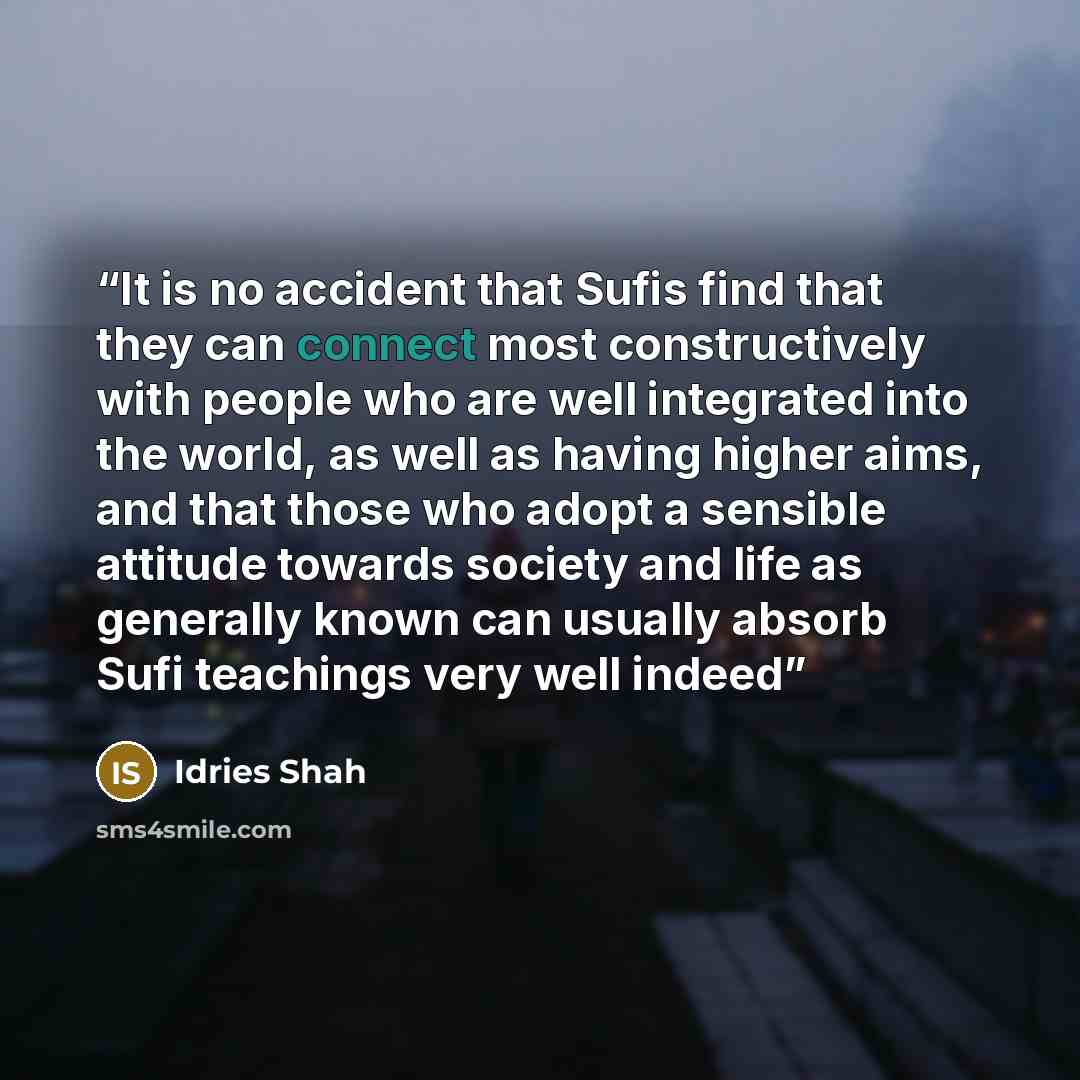 “It is no accident that Sufis find that they can connect most constructively with people who are well integrated into the world, as well as having higher aims, and that those who adopt a sensible attitude towards society and life as generally known can usually absorb Sufi teachings very well indeed” quote by Idries Shah