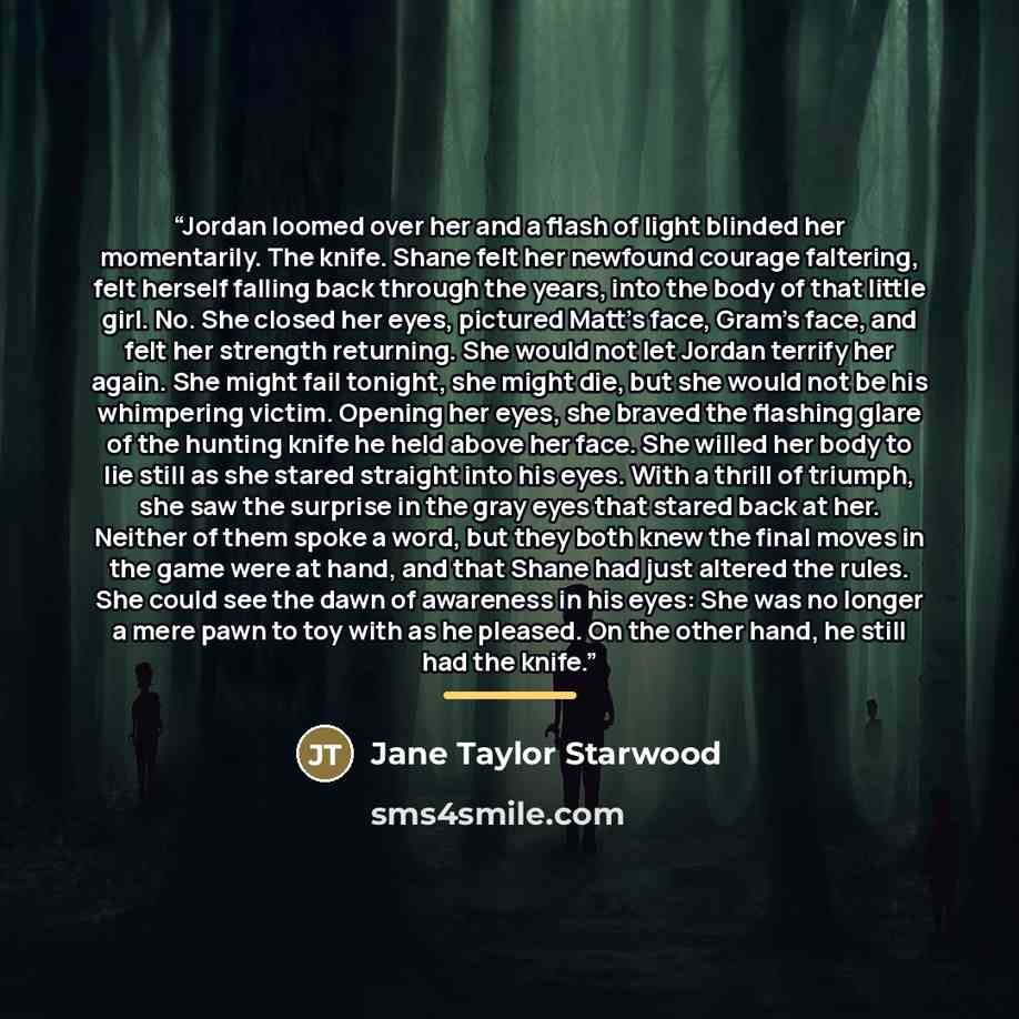 “Jordan loomed over her and a flash of light blinded her momentarily. The knife. Shane felt her newfound courage faltering, felt herself falling back through the years, into the body of that little girl. No. She closed her eyes, pictured Matt’s face, Gram’s face, and felt her strength returning…” quote by Jane Taylor Starwood