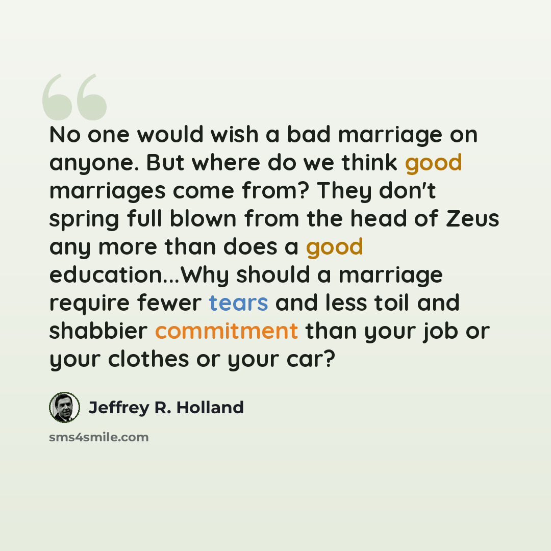 “No one would wish a bad marriage on anyone. But where do we think good marriages come from? They don't spring full blown from the head of Zeus any more than does a good education...Why should a marriage require fewer tears and less toil and shabbier commitment than your job or your clothes or your…” quote by Jeffrey R. Holland