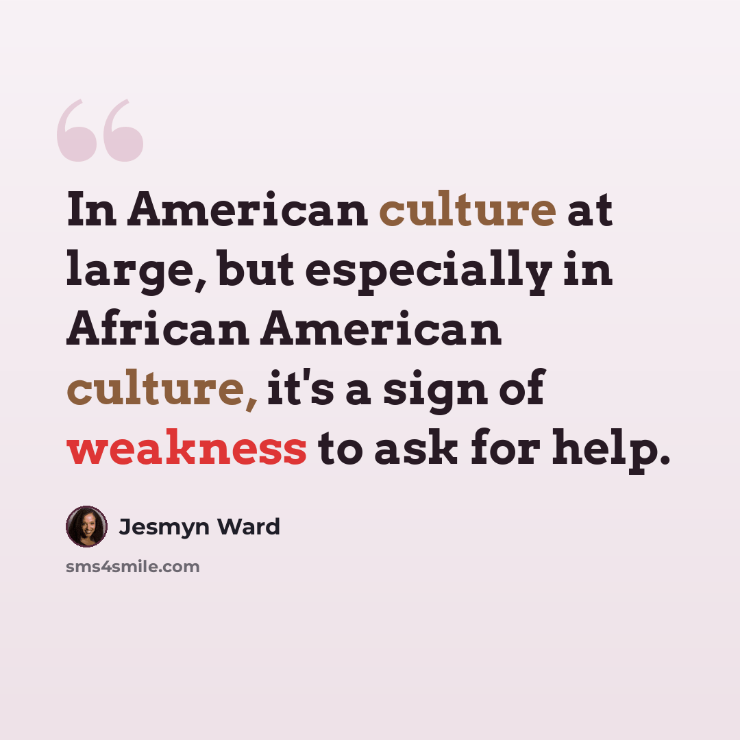 “In American culture at large, but especially in African American culture, it's a sign of weakness to ask for help.” quote by Jesmyn Ward