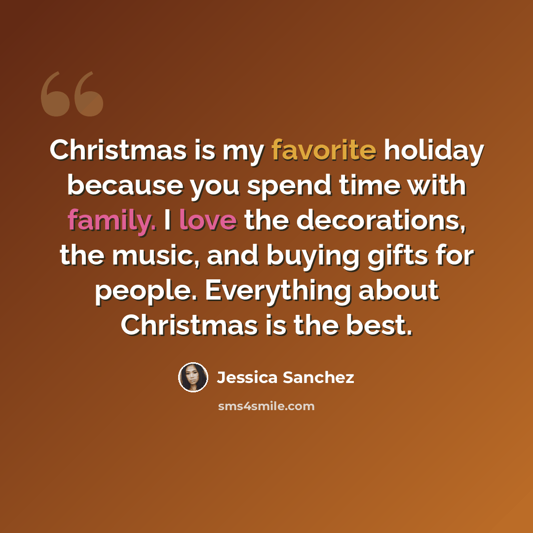“Christmas is my favorite holiday because you spend time with family. I love the decorations, the music, and buying gifts for people. Everything about Christmas is the best.” quote by Jessica Sanchez