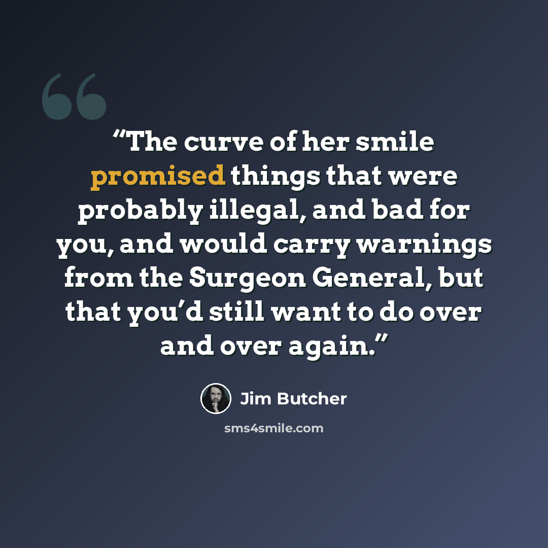 “The curve of her smile promised things that were probably illegal, and bad for you, and would carry warnings from the Surgeon General, but that you’d still want to do over and over again.” quote by Jim Butcher