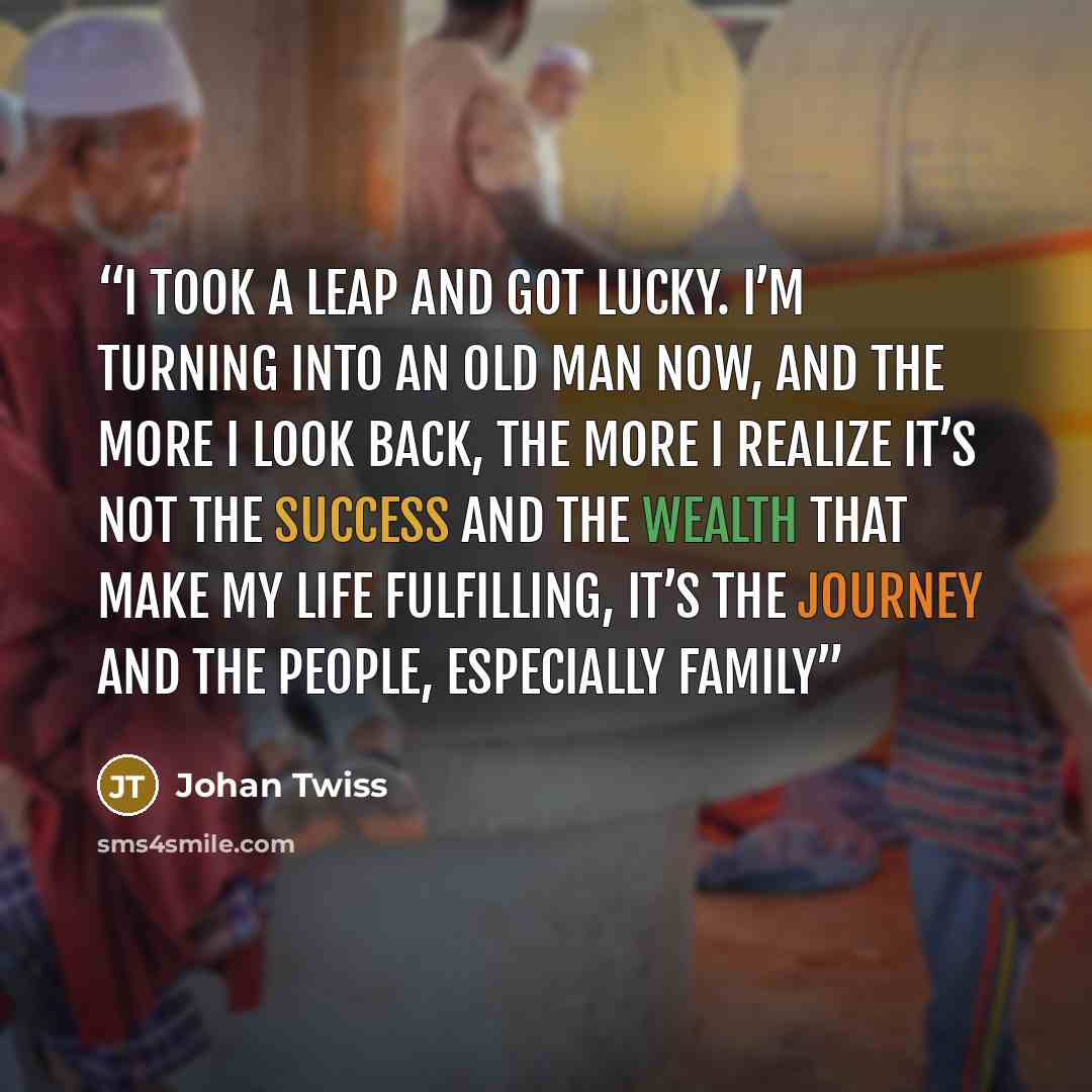 “I took a leap and got lucky. I’m turning into an old man now, and the more I look back, the more I realize it’s not the success and the wealth that make my life fulfilling, it’s the journey and the people, especially family” quote by Johan Twiss