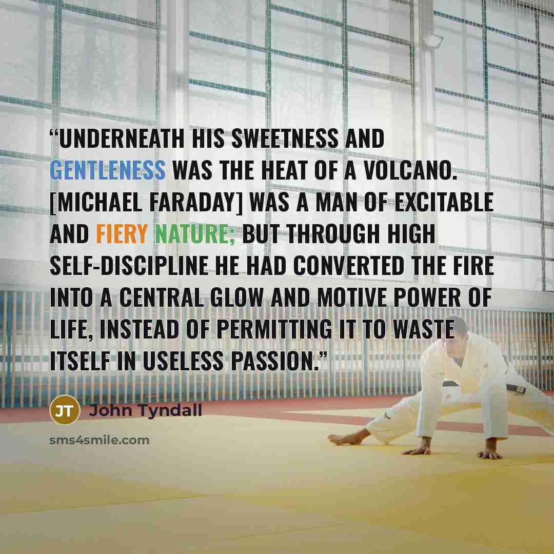 “Underneath his sweetness and gentleness was the heat of a volcano. [Michael Faraday] was a man of excitable and fiery nature; but through high self-discipline he had converted the fire into a central glow and motive power of life, instead of permitting it to waste itself in useless passion.” quote by John Tyndall