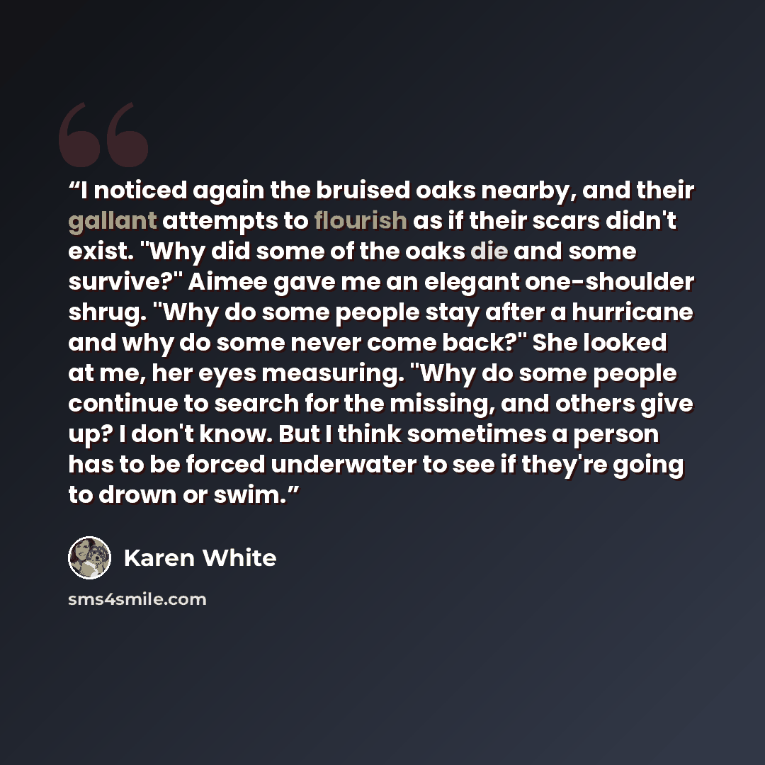 “I noticed again the bruised oaks nearby, and their gallant attempts to flourish as if their scars didn't exist. "Why did some of the oaks die and some survive?" Aimee gave me an elegant one-shoulder shrug. "Why do some people stay after a hurricane and why do some never come back?" She looked at…” quote by Karen White