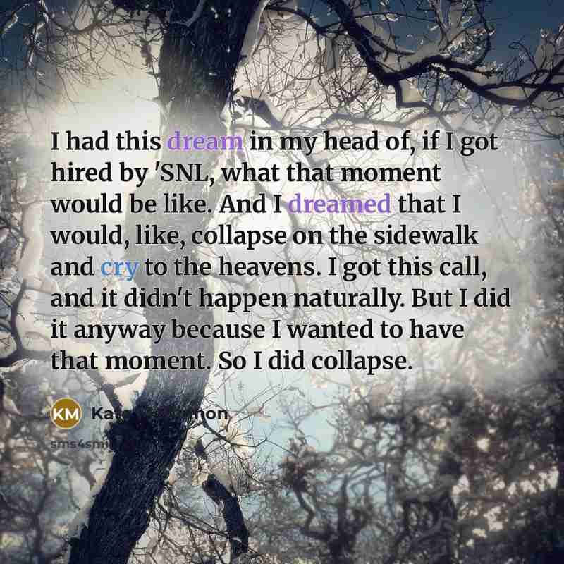“I had this dream in my head of, if I got hired by 'SNL, what that moment would be like. And I dreamed that I would, like, collapse on the sidewalk and cry to the heavens. I got this call, and it didn't happen naturally. But I did it anyway because I wanted to have that moment. So I did collapse.” quote by Kate McKinnon