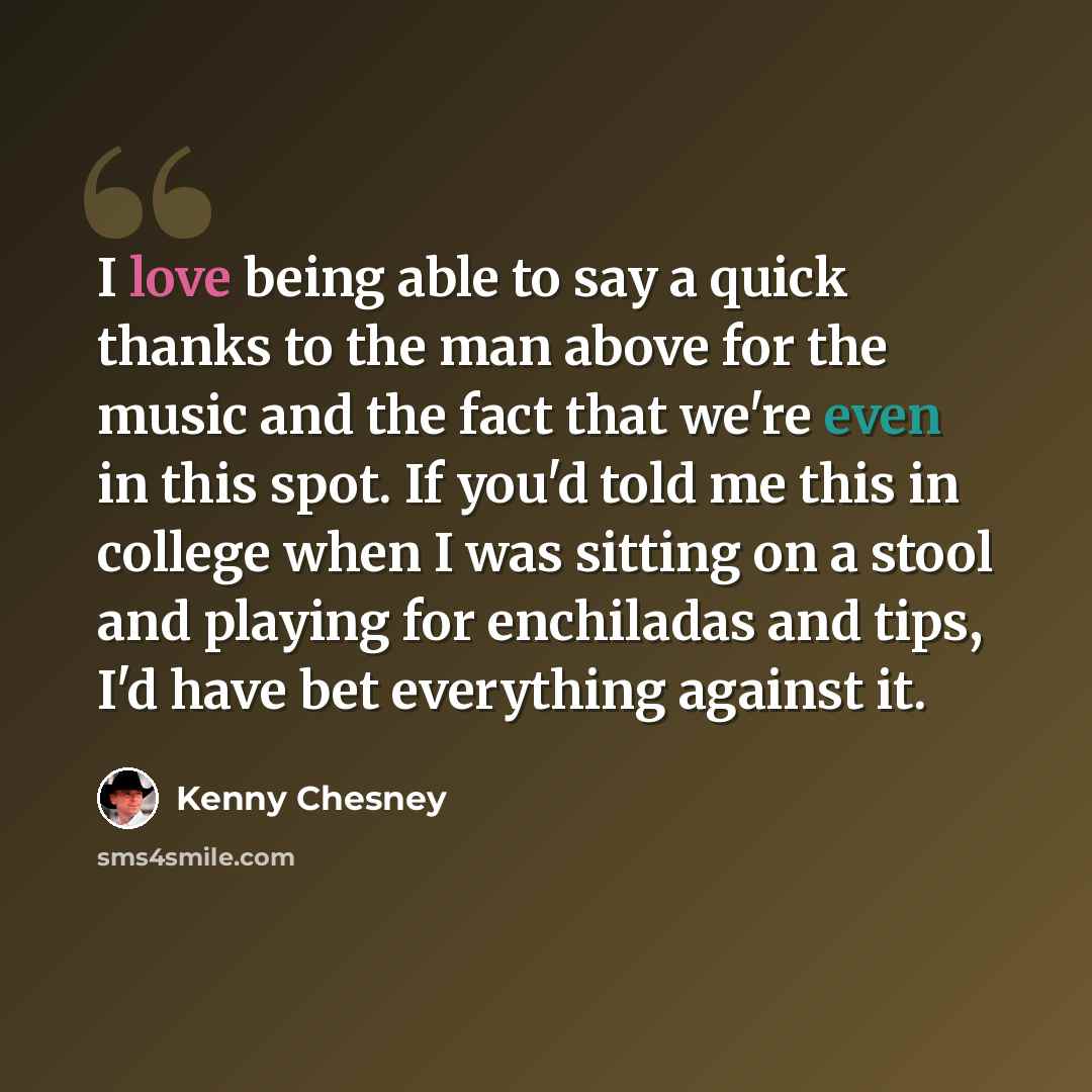 “I love being able to say a quick thanks to the man above for the music and the fact that we're even in this spot. If you'd told me this in college when I was sitting on a stool and playing for enchiladas and tips, I'd have bet everything against it.” quote by Kenny Chesney