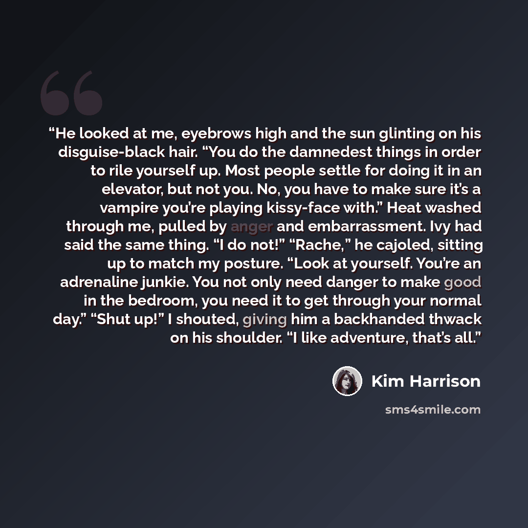 “He looked at me, eyebrows high and the sun glinting on his disguise-black hair. “You do the damnedest things in order to rile yourself up. Most people settle for doing it in an elevator, but not you. No, you have to make sure it’s a vampire you’re playing kissy-face with.” Heat washed through me…” quote by Kim Harrison