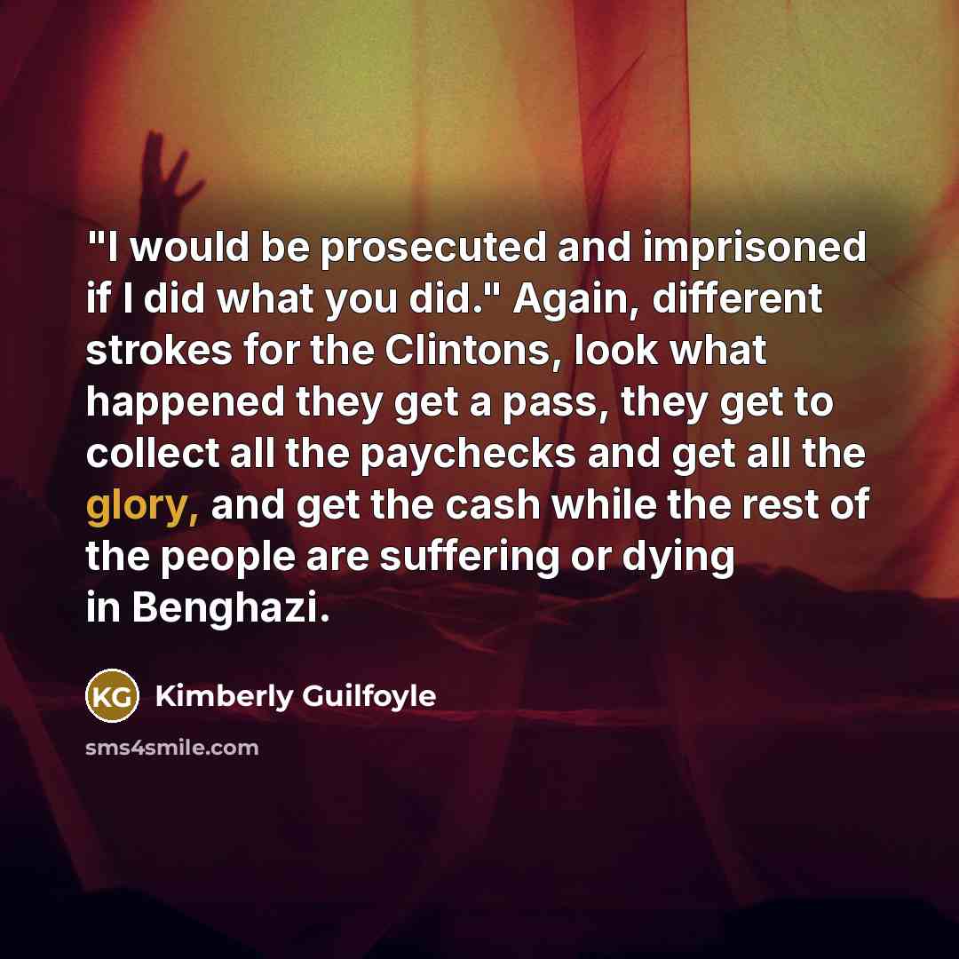 “"I would be prosecuted and imprisoned if I did what you did." Again, different strokes for the Clintons, look what happened they get a pass, they get to collect all the paychecks and get all the glory, and get the cash while the rest of the people are suffering or dying in Benghazi.” quote by Kimberly Guilfoyle