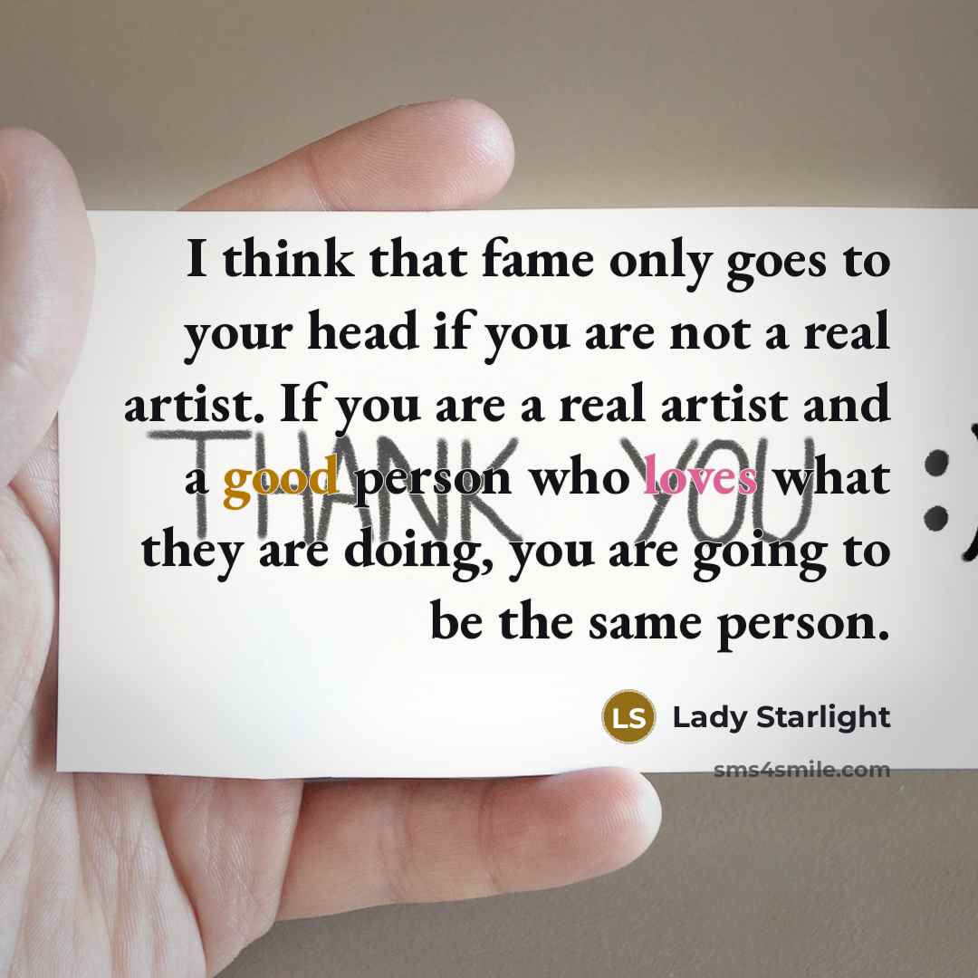 “I think that fame only goes to your head if you are not a real artist. If you are a real artist and a good person who loves what they are doing, you are going to be the same person.” quote by Lady Starlight