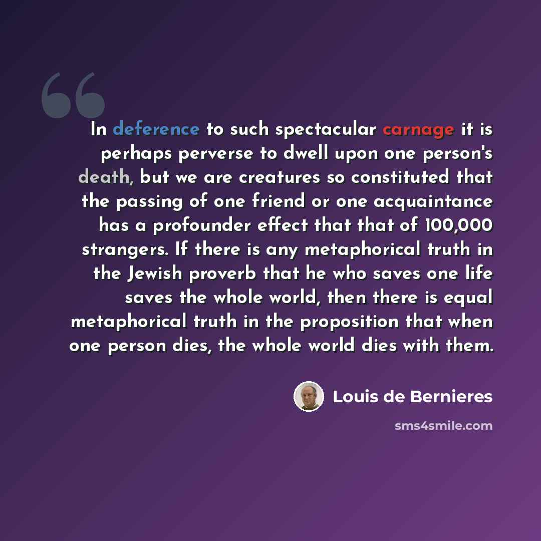 “In deference to such spectacular carnage it is perhaps perverse to dwell upon one person's death, but we are creatures so constituted that the passing of one friend or one acquaintance has a profounder effect that that of 100,000 strangers. If there is any metaphorical truth in the Jewish proverb…” quote by Louis de Bernieres