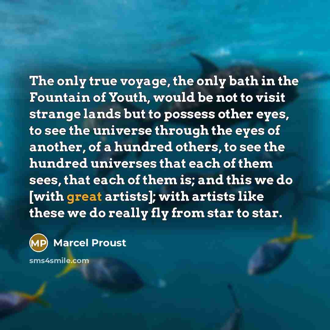 “The only true voyage, the only bath in the Fountain of Youth, would be not to visit strange lands but to possess other eyes, to see the universe through the eyes of another, of a hundred others, to see the hundred universes that each of them sees, that each of them is; and this we do [with great…” quote by Marcel Proust