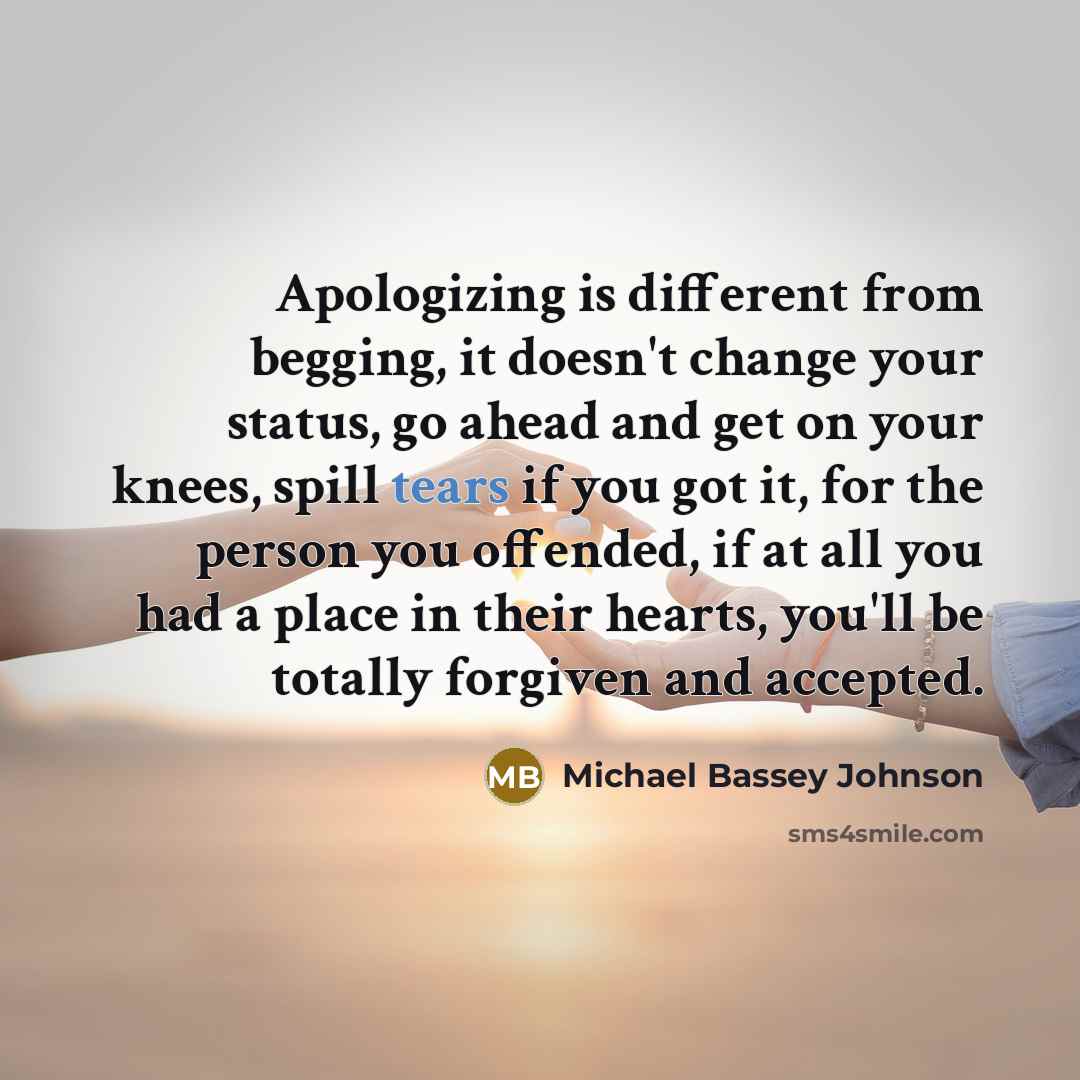 “Apologizing is different from begging, it doesn't change your status, go ahead and get on your knees, spill tears if you got it, for the person you offended, if at all you had a place in their hearts, you'll be totally forgiven and accepted.” quote by Michael Bassey Johnson