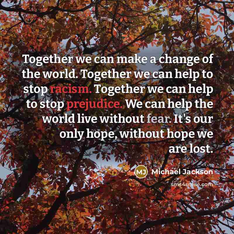 “Together we can make a change of the world. Together we can help to stop racism. Together we can help to stop prejudice. We can help the world live without fear. It's our only hope, without hope we are lost.” quote by Michael Jackson
