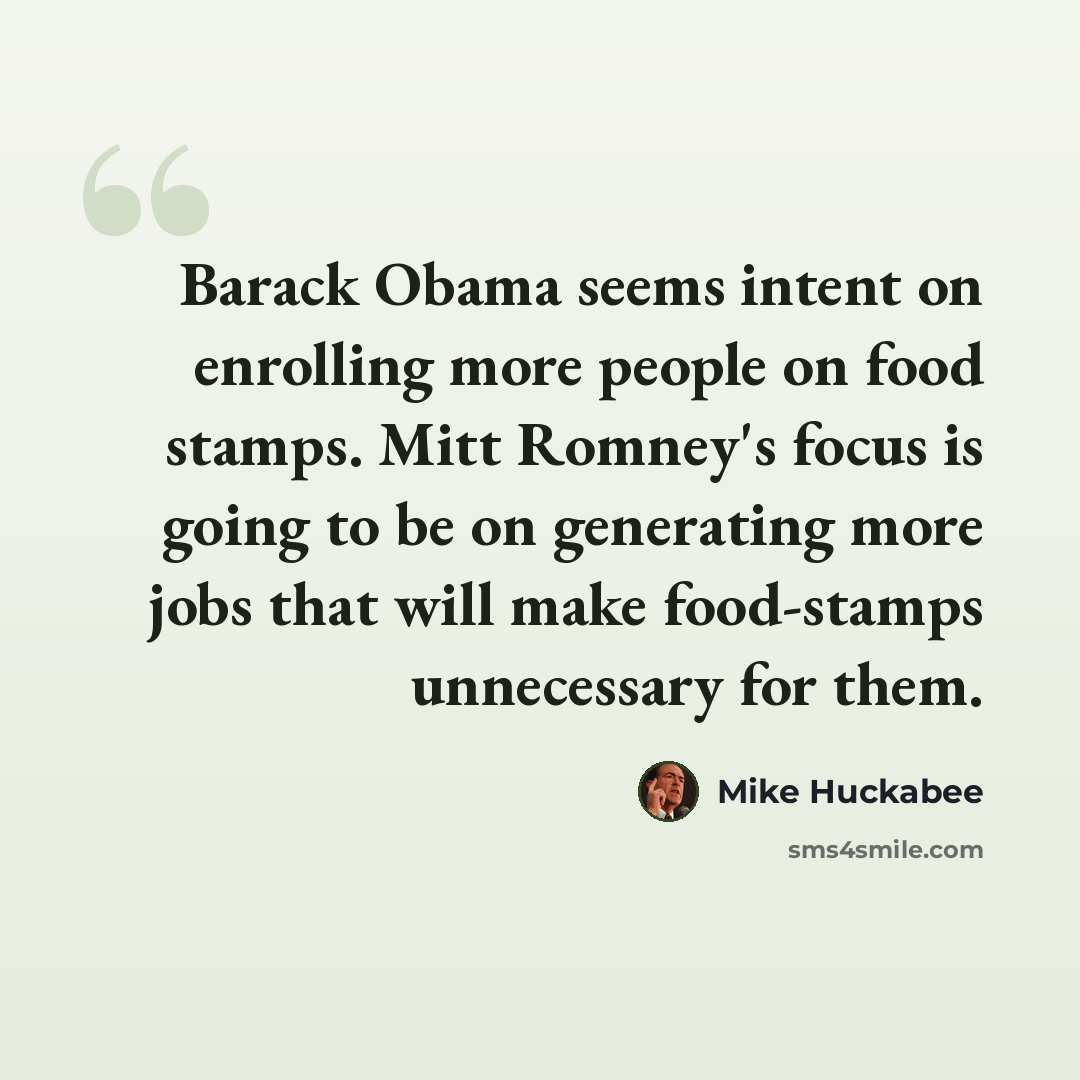 “Barack Obama seems intent on enrolling more people on food stamps. Mitt Romney's focus is going to be on generating more jobs that will make food-stamps unnecessary for them.” quote by Mike Huckabee