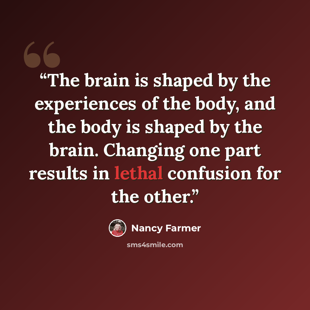 “The brain is shaped by the experiences of the body, and the body is shaped by the brain. Changing one part results in lethal confusion for the other.” quote by Nancy Farmer