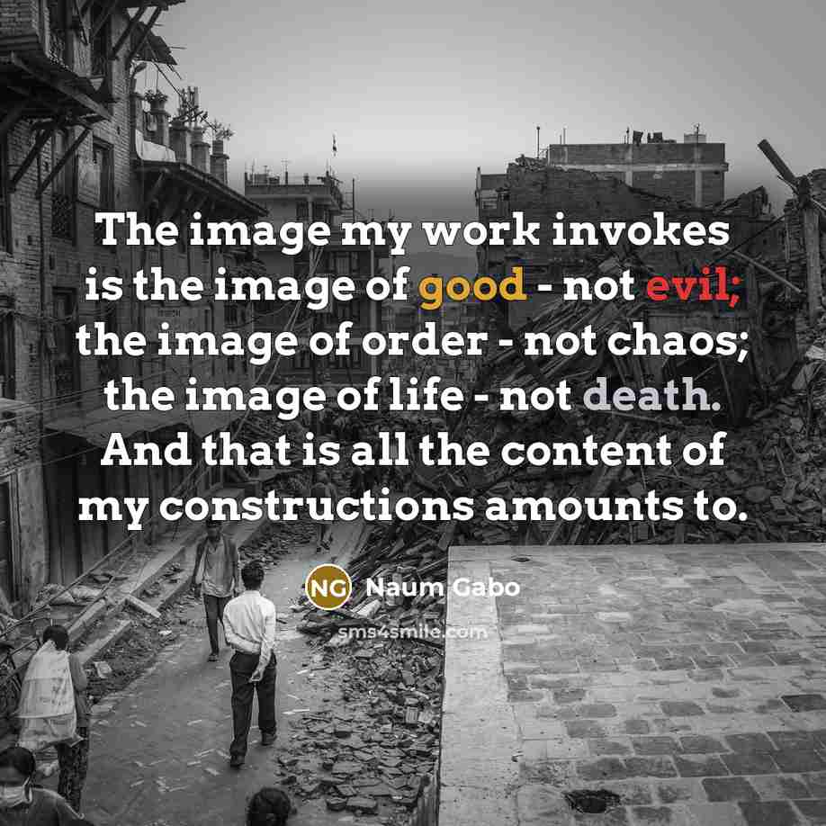 “The image my work invokes is the image of good - not evil; the image of order - not chaos; the image of life - not death. And that is all the content of my constructions amounts to.” quote by Naum Gabo