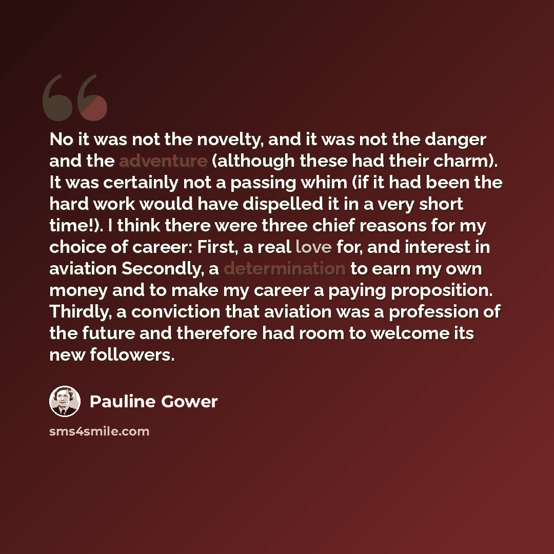 “No it was not the novelty, and it was not the danger and the adventure (although these had their charm). It was certainly not a passing whim (if it had been the hard work would have dispelled it in a very short time!). I think there were three chief reasons for my choice of career: First, a real…” quote by Pauline Gower