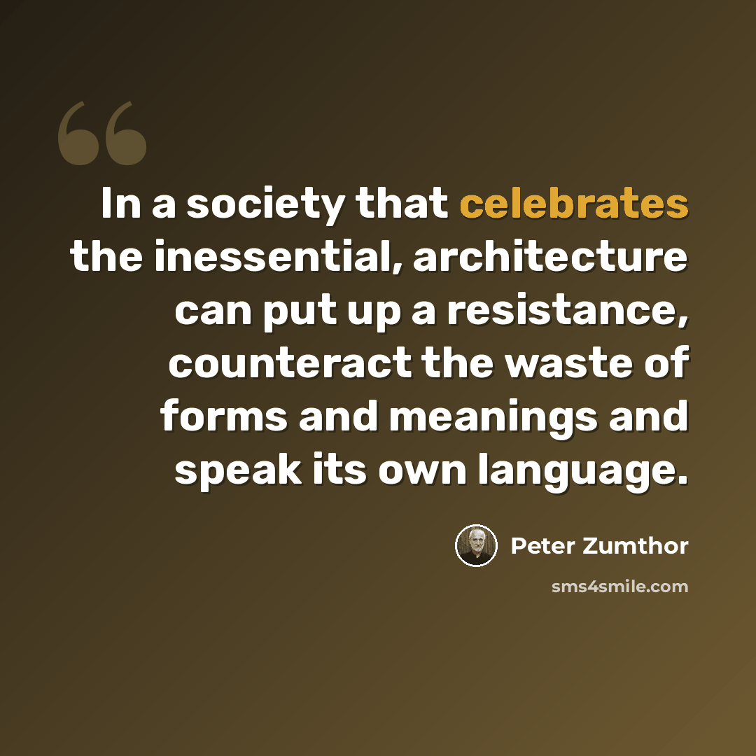“In a society that celebrates the inessential, architecture can put up a resistance, counteract the waste of forms and meanings and speak its own language.” quote by Peter Zumthor