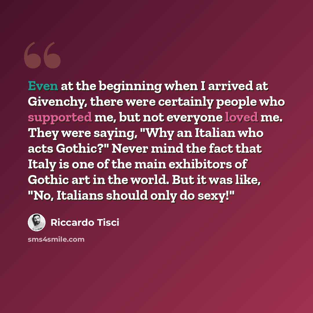 “Even at the beginning when I arrived at Givenchy, there were certainly people who supported me, but not everyone loved me. They were saying, "Why an Italian who acts Gothic?" Never mind the fact that Italy is one of the main exhibitors of Gothic art in the world. But it was like, "No, Italians…” quote by Riccardo Tisci