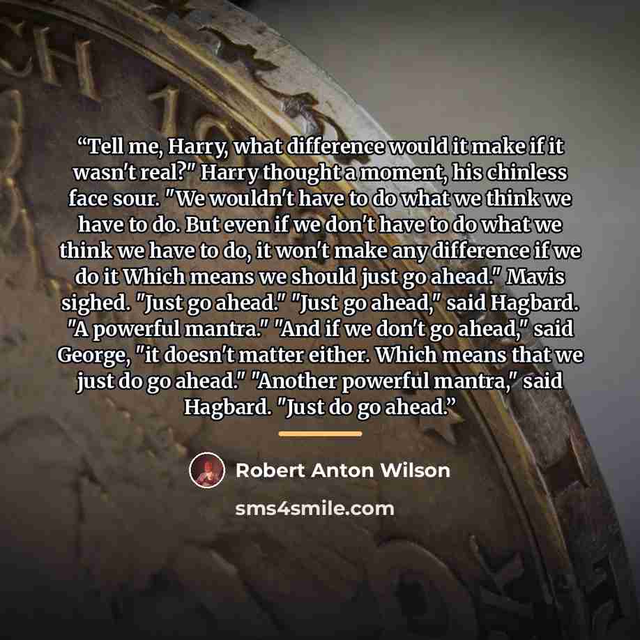 “Tell me, Harry, what difference would it make if it wasn't real?" Harry thought a moment, his chinless face sour. "We wouldn't have to do what we think we have to do. But even if we don't have to do what we think we have to do, it won't make any difference if we do it Which means we should just go…” quote by Robert Anton Wilson