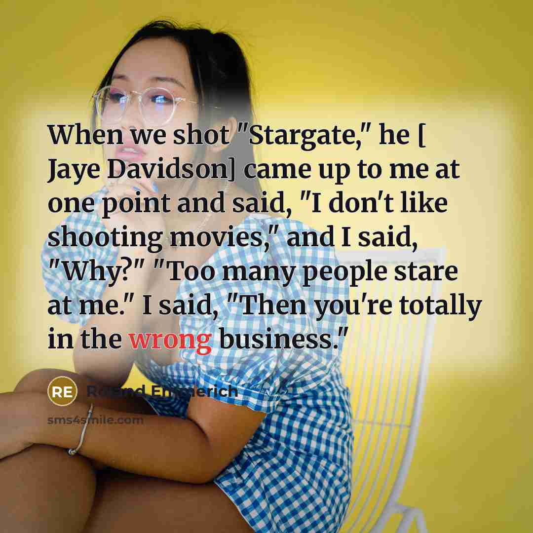 “When we shot "Stargate," he [ Jaye Davidson] came up to me at one point and said, "I don't like shooting movies," and I said, "Why?" "Too many people stare at me." I said, "Then you're totally in the wrong business."” quote by Roland Emmerich