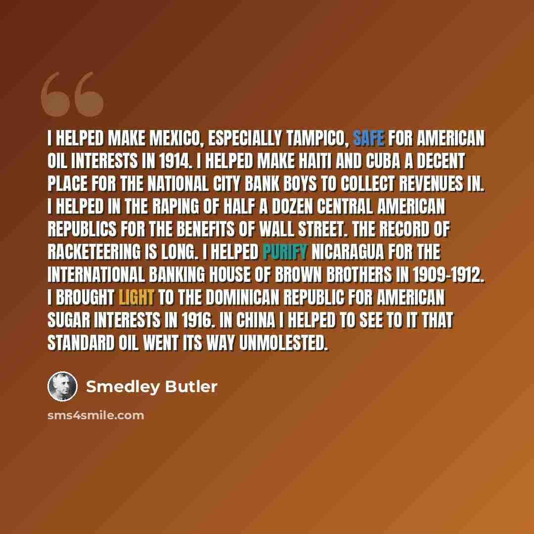 “I helped make Mexico, especially Tampico, safe for American oil interests in 1914. I helped make Haiti and Cuba a decent place for the National City Bank boys to collect revenues in. I helped in the raping of half a dozen Central American republics for the benefits of Wall Street. The record of…” quote by Smedley Butler