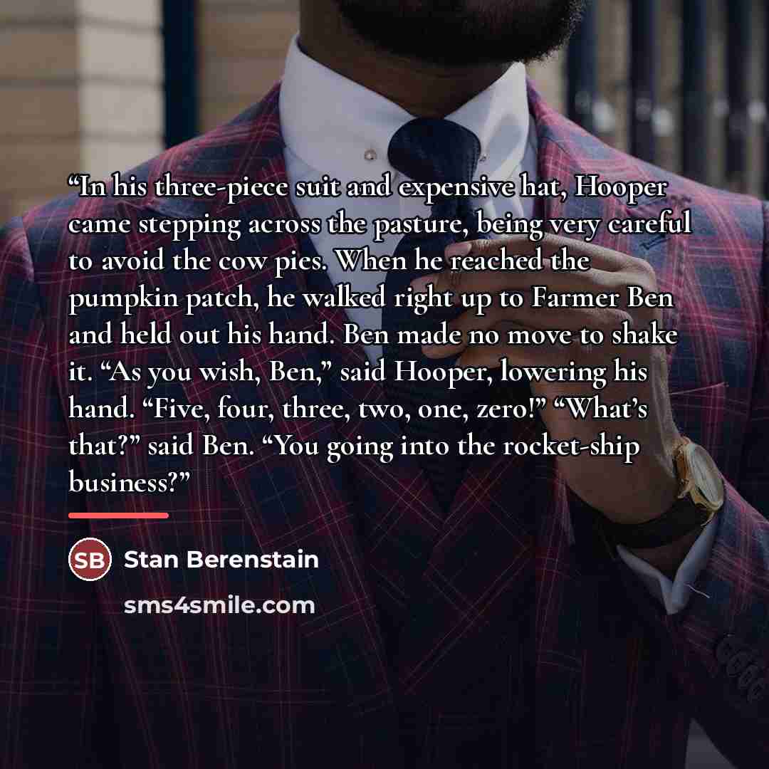 “In his three-piece suit and expensive hat, Hooper came stepping across the pasture, being very careful to avoid the cow pies. When he reached the pumpkin patch, he walked right up to Farmer Ben and held out his hand. Ben made no move to shake it. “As you wish, Ben,” said Hooper, lowering his hand…” quote by Stan Berenstain