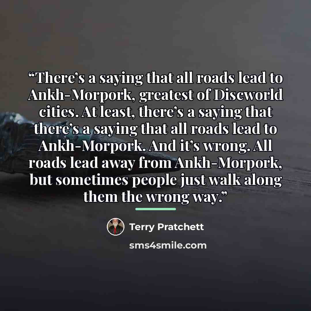 “There’s a saying that all roads lead to Ankh-Morpork, greatest of Discworld cities. At least, there’s a saying that there’s a saying that all roads lead to Ankh-Morpork. And it’s wrong. All roads lead away from Ankh-Morpork, but sometimes people just walk along them the wrong way.” quote by Terry Pratchett