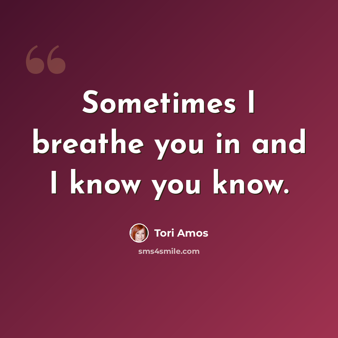 “Sometimes I breathe you in and I know you know.” quote by Tori Amos