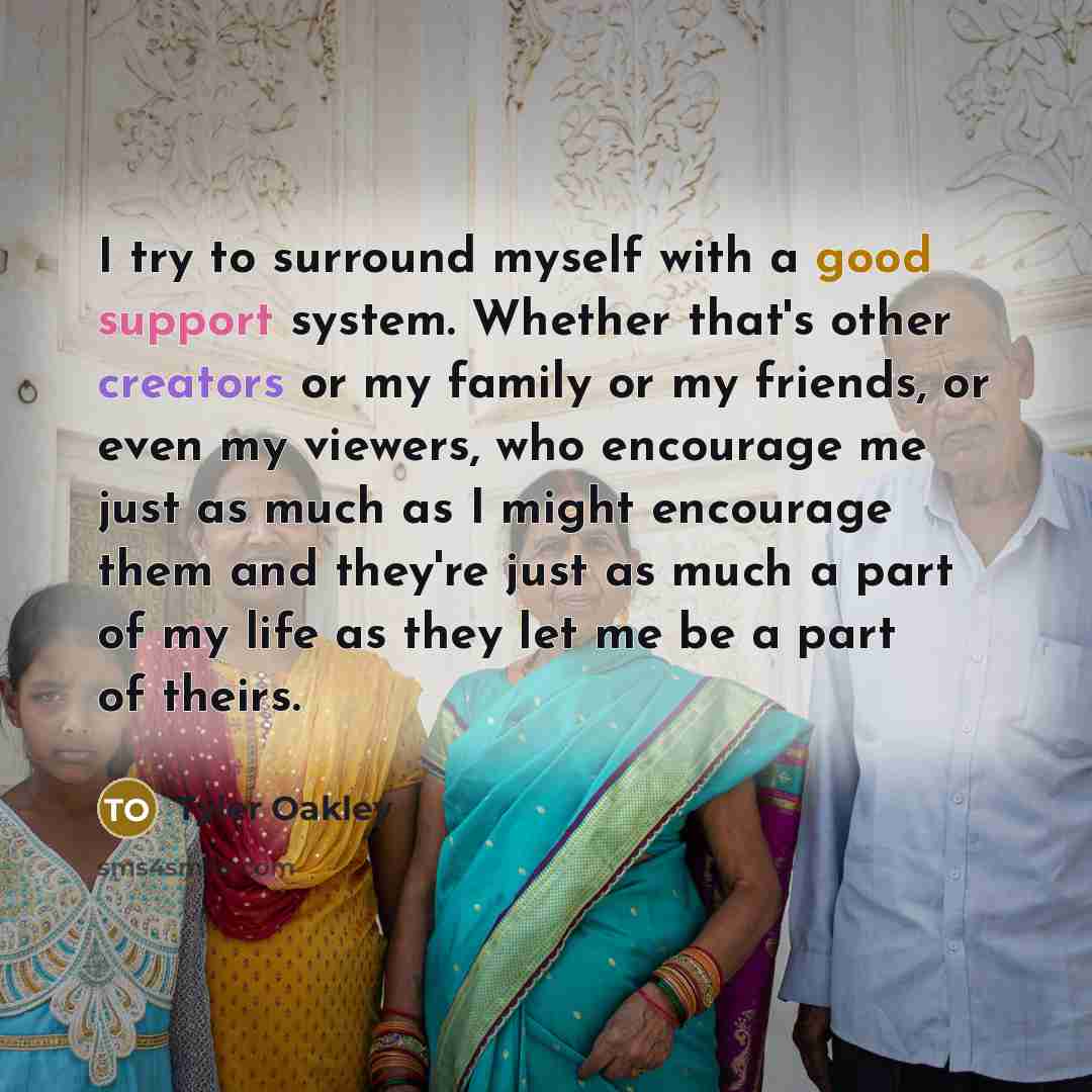 “I try to surround myself with a good support system. Whether that's other creators or my family or my friends, or even my viewers, who encourage me just as much as I might encourage them and they're just as much a part of my life as they let me be a part of theirs.” quote by Tyler Oakley