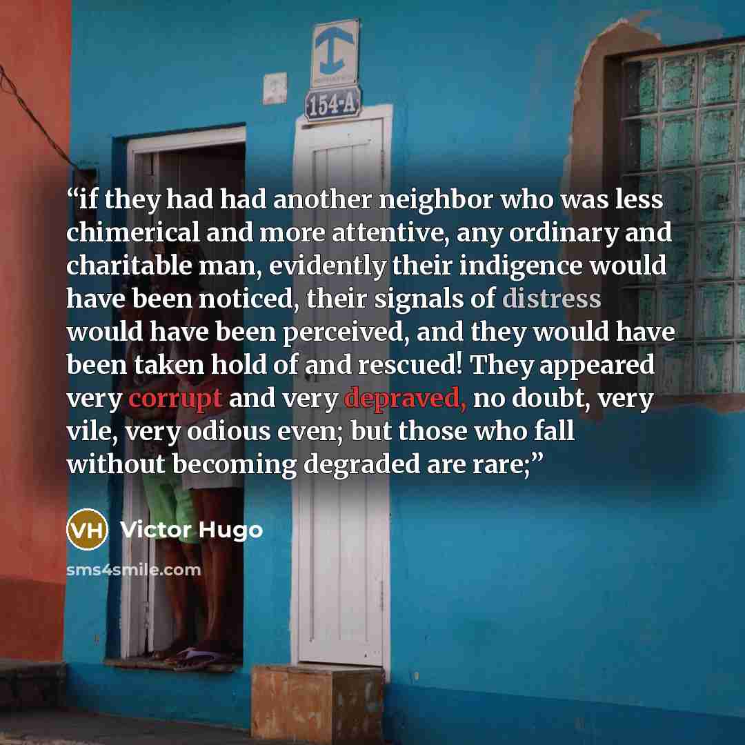 “if they had had another neighbor who was less chimerical and more attentive, any ordinary and charitable man, evidently their indigence would have been noticed, their signals of distress would have been perceived, and they would have been taken hold of and rescued! They appeared very corrupt and…” quote by Victor Hugo