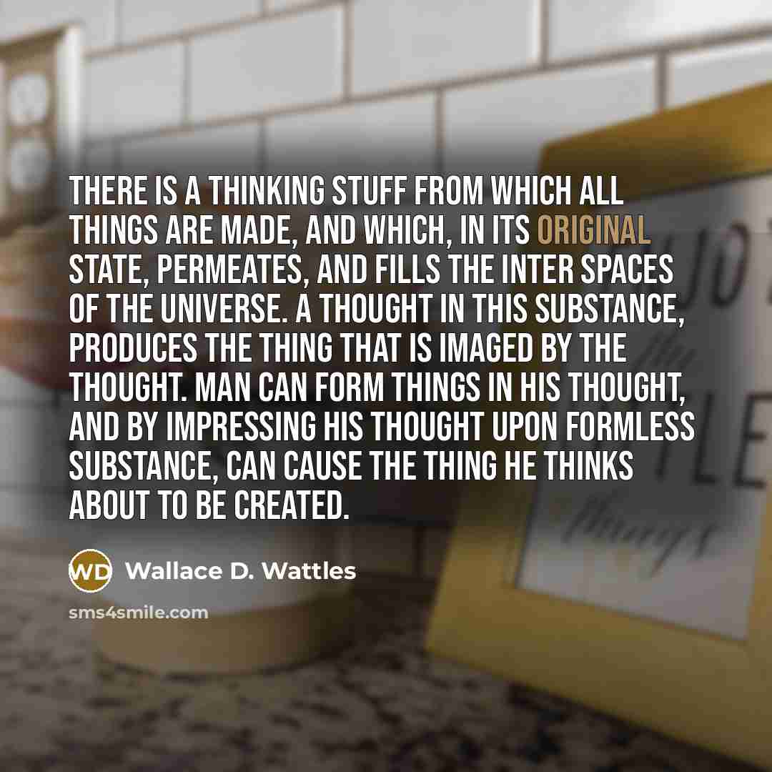 “There is a thinking stuff from which all things are made, and which, in its original state, permeates, and fills the inter spaces of the universe. A thought in this substance, Produces the thing that is imaged by the thought. Man can form things in his thought, and by impressing his thought upon…” quote by Wallace D. Wattles