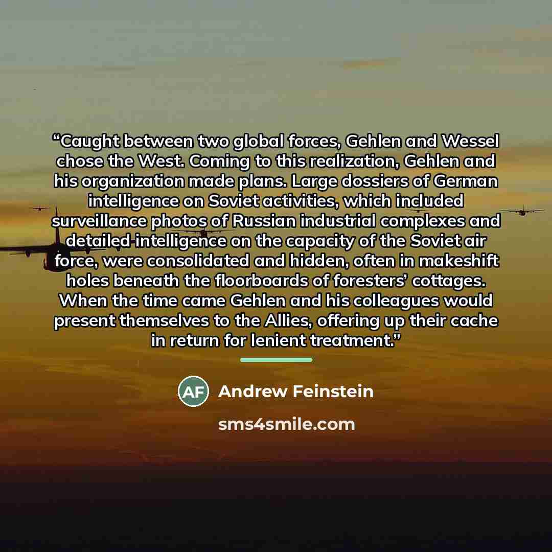 “Caught between two global forces, Gehlen and Wessel chose the West. Coming to this realization, Gehlen and his organization made plans. Large dossiers of German intelligence on Soviet activities, which included surveillance photos of Russian industrial complexes and detailed intelligence on the…” quote by Andrew Feinstein