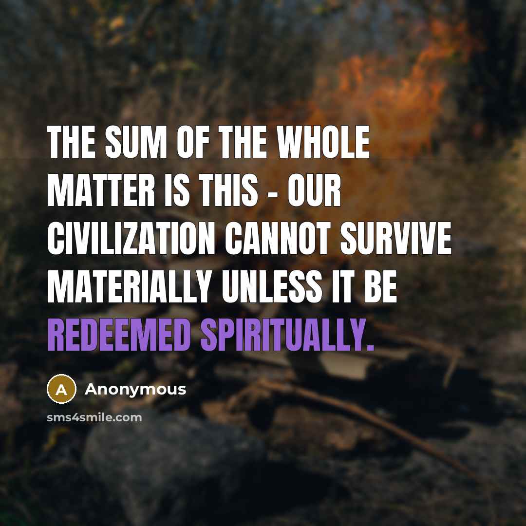 “The sum of the whole matter is this - our civilization cannot survive materially unless it be redeemed spiritually.” quote by Anonymous