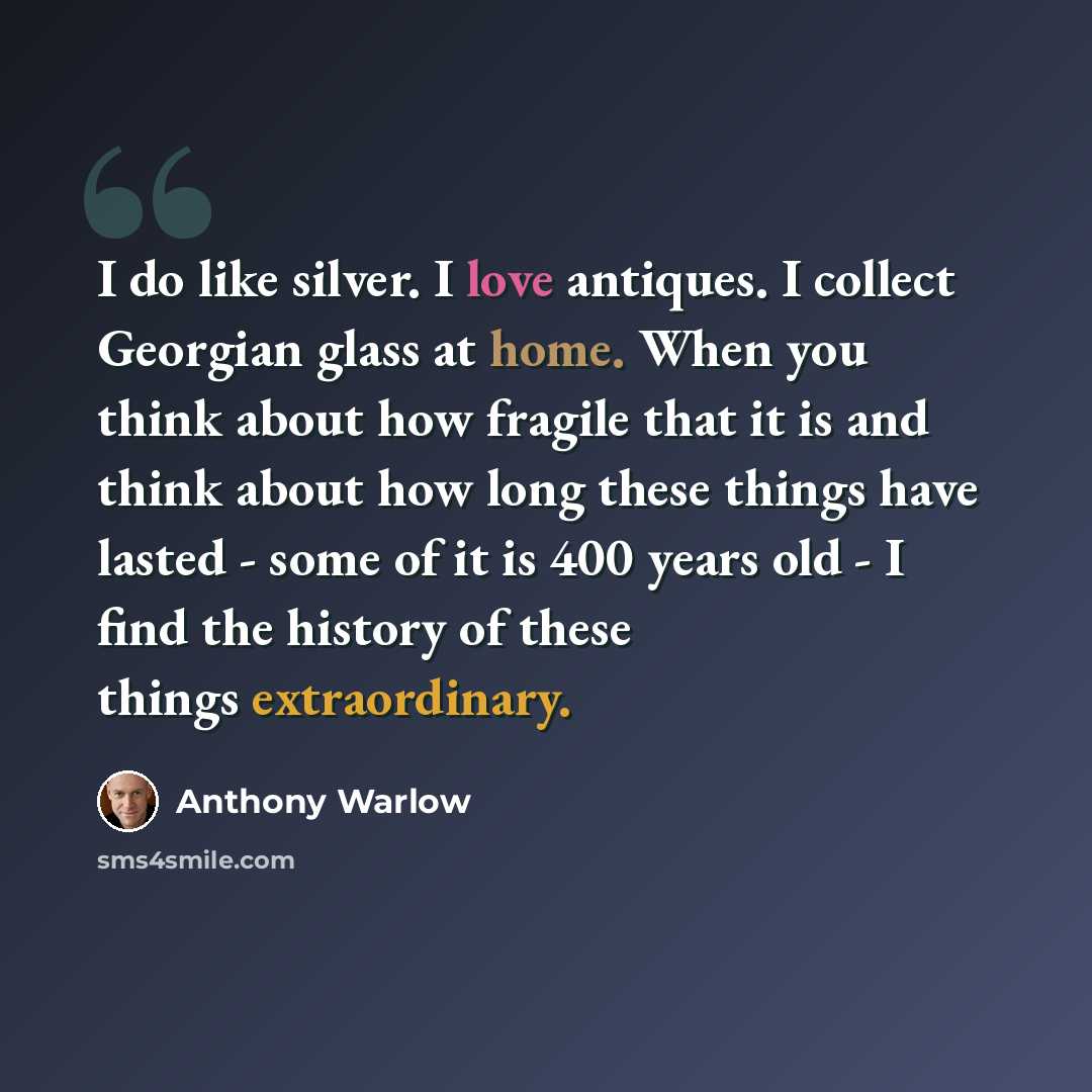 “I do like silver. I love antiques. I collect Georgian glass at home. When you think about how fragile that it is and think about how long these things have lasted - some of it is 400 years old - I find the history of these things extraordinary.” quote by Anthony Warlow