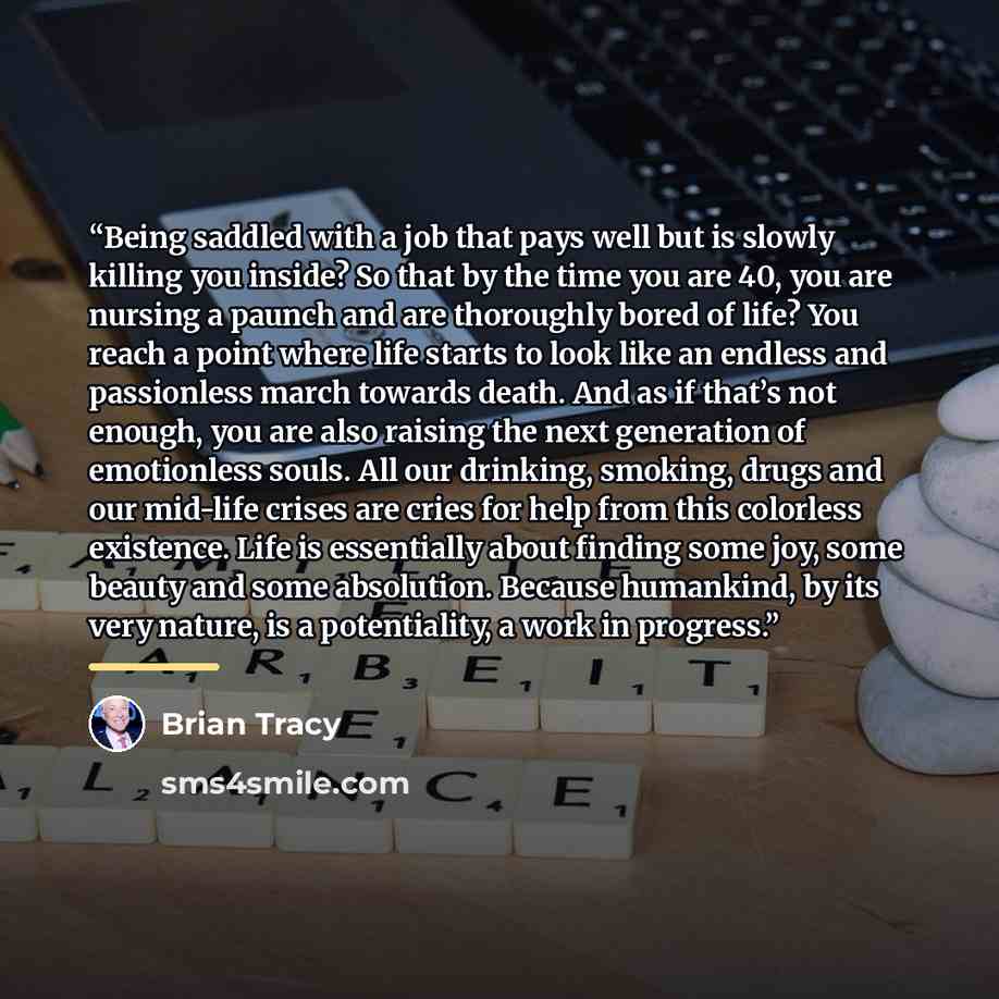 “Being saddled with a job that pays well but is slowly killing you inside? So that by the time you are 40, you are nursing a paunch and are thoroughly bored of life? You reach a point where life starts to look like an endless and passionless march towards death. And as if that’s not enough, you are…” quote by Brian Tracy
