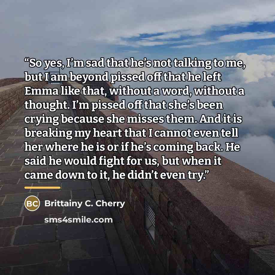 “So yes, I’m sad that he’s not talking to me, but I am beyond pissed off that he left Emma like that, without a word, without a thought. I’m pissed off that she’s been crying because she misses them. And it is breaking my heart that I cannot even tell her where he is or if he’s coming back. He said…” quote by Brittainy C. Cherry