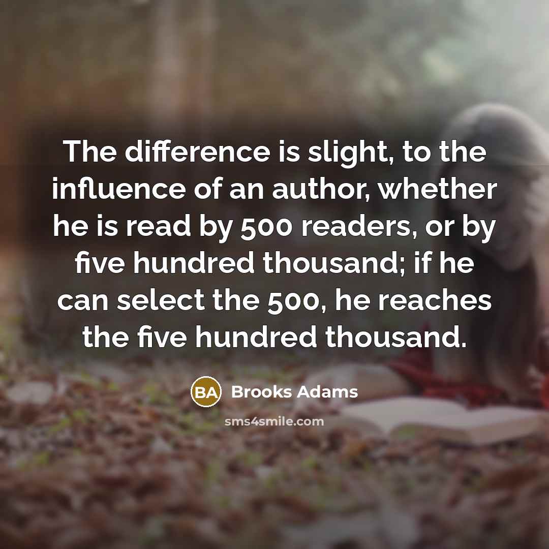 “The difference is slight, to the influence of an author, whether he is read by 500 readers, or by five hundred thousand; if he can select the 500, he reaches the five hundred thousand.” quote by Brooks Adams