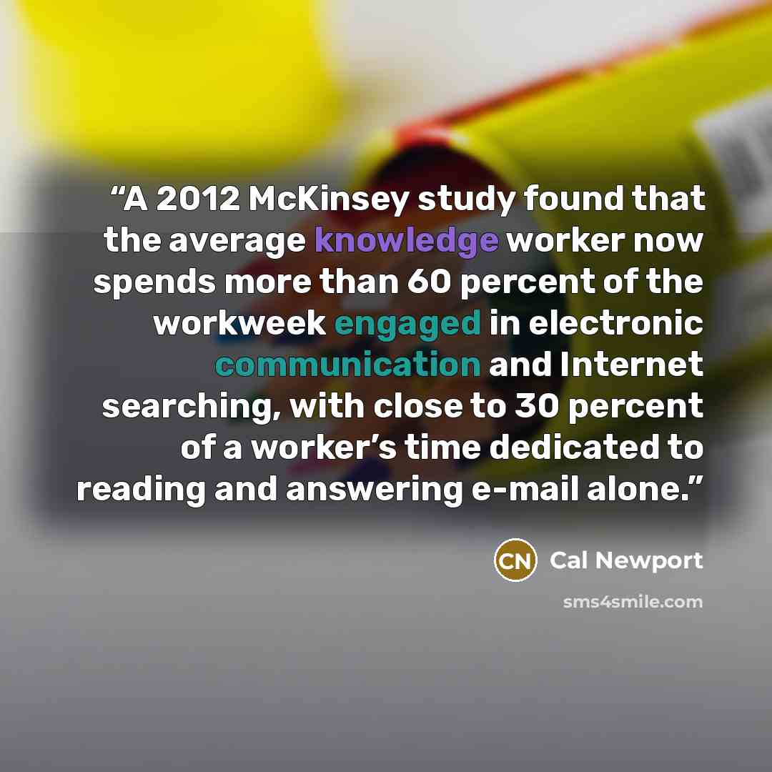 “A 2012 McKinsey study found that the average knowledge worker now spends more than 60 percent of the workweek engaged in electronic communication and Internet searching, with close to 30 percent of a worker’s time dedicated to reading and answering e-mail alone.” quote by Cal Newport