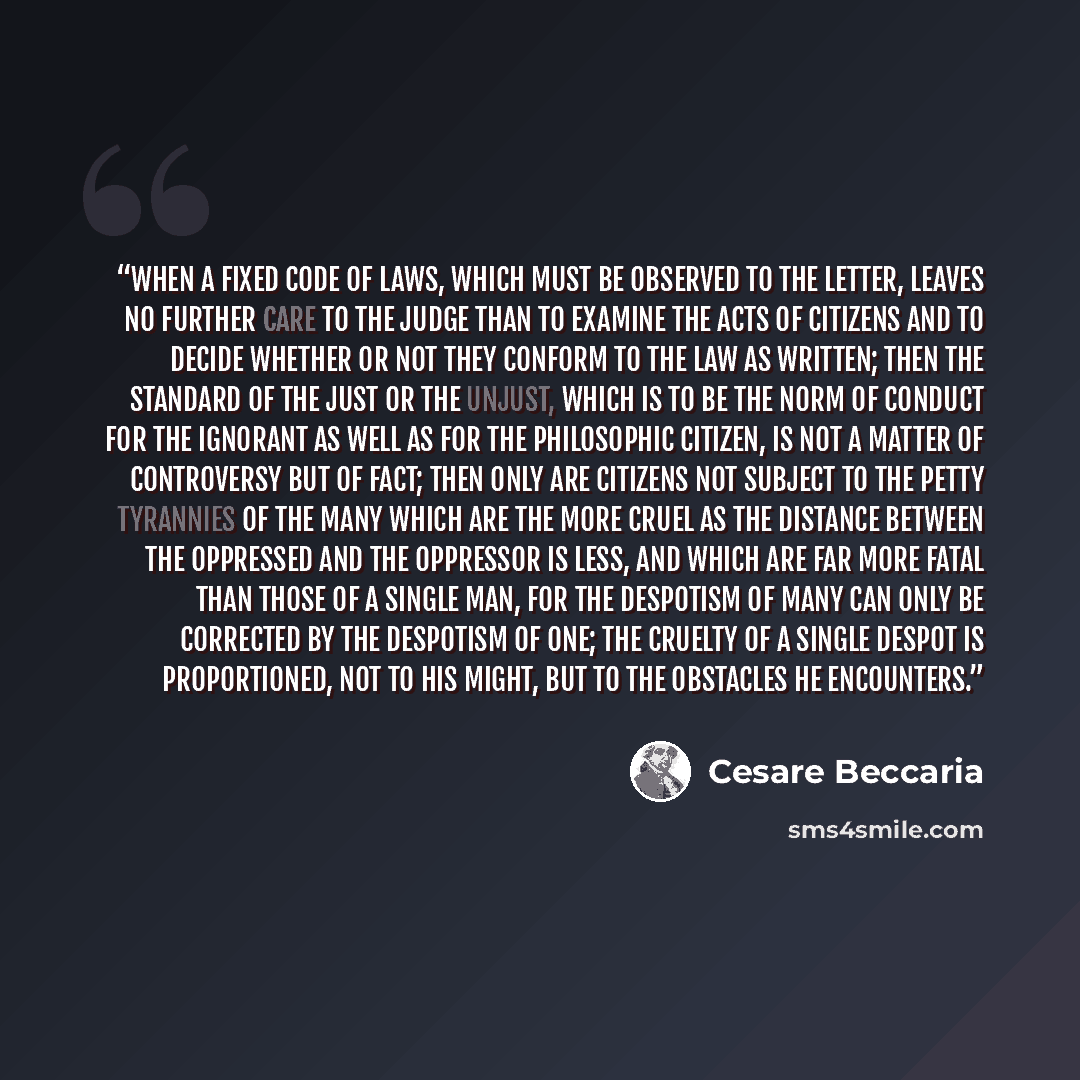 “When a fixed code of laws, which must be observed to the letter, leaves no further care to the judge than to examine the acts of citizens and to decide whether or not they conform to the law as written; then the standard of the just or the unjust, which is to be the norm of conduct for the…” quote by Cesare Beccaria